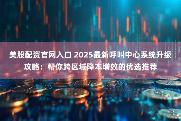 美股配资官网入口 2025最新呼叫中心系统升级攻略：帮你跨区域降本增效的优选推荐