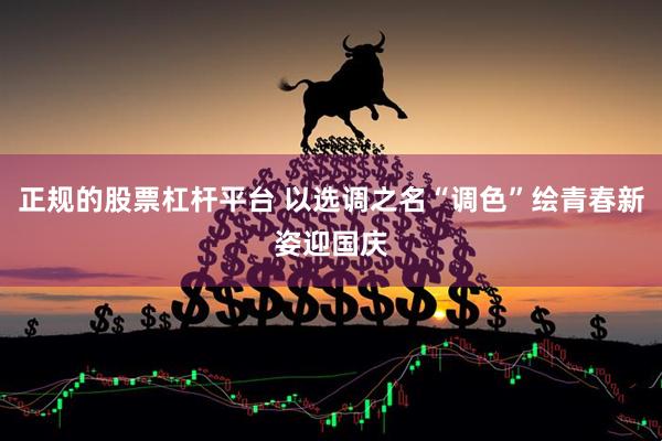 正规的股票杠杆平台 以选调之名“调色”绘青春新姿迎国庆