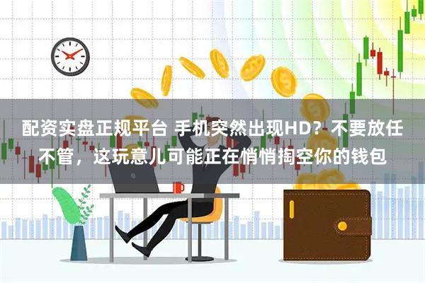 配资实盘正规平台 手机突然出现HD？不要放任不管，这玩意儿可能正在悄悄掏空你的钱包