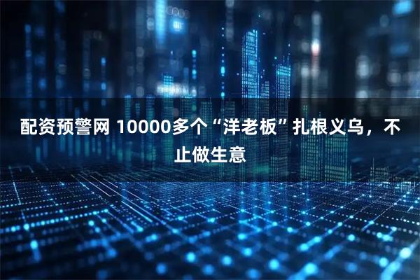 配资预警网 10000多个“洋老板”扎根义乌，不止做生意