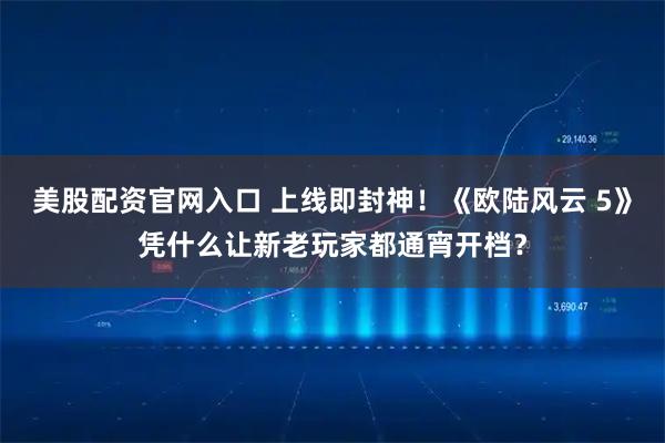 美股配资官网入口 上线即封神！《欧陆风云 5》凭什么让新老玩家都通宵开档？