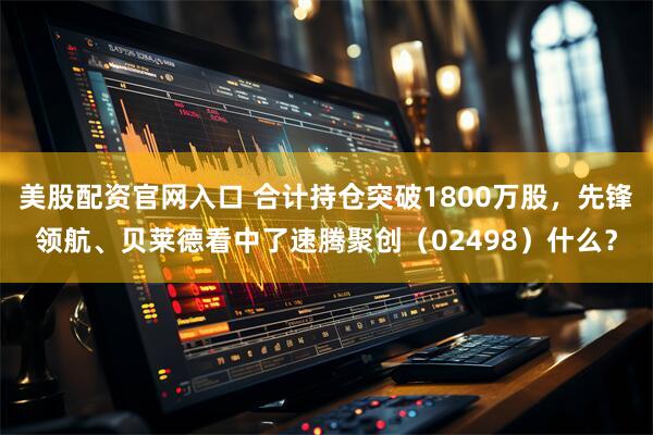 美股配资官网入口 合计持仓突破1800万股，先锋领航、贝莱德看中了速腾聚创（02498）什么？