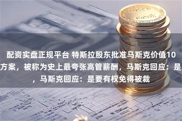 配资实盘正规平台 特斯拉股东批准马斯克价值10000亿美元薪酬方案，被称为史上最夸张高管薪酬，马斯克回应：是要有权免得被裁