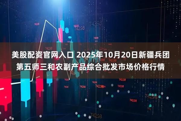 美股配资官网入口 2025年10月20日新疆兵团第五师三和农副产品综合批发市场价格行情