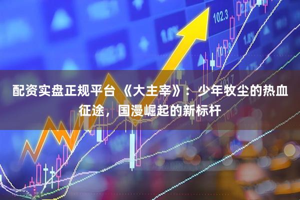 配资实盘正规平台 《大主宰》：少年牧尘的热血征途，国漫崛起的新标杆