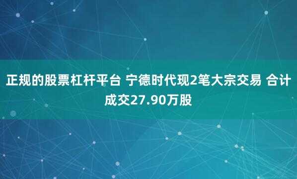 正规的股票杠杆平台 宁德时代现2笔大宗交易 合计成交27.90万股