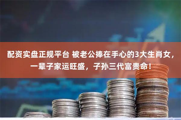 配资实盘正规平台 被老公捧在手心的3大生肖女，一辈子家运旺盛，子孙三代富贵命！