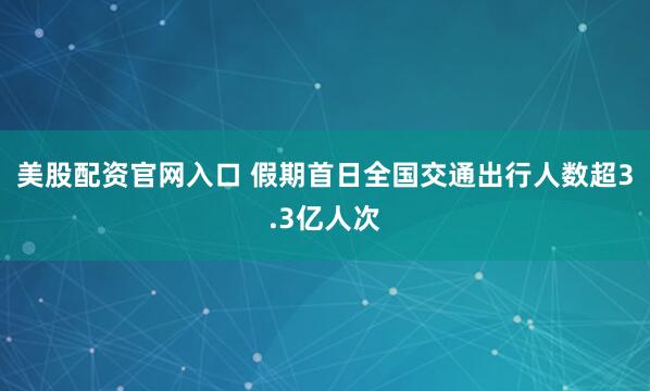 美股配资官网入口 假期首日全国交通出行人数超3.3亿人次