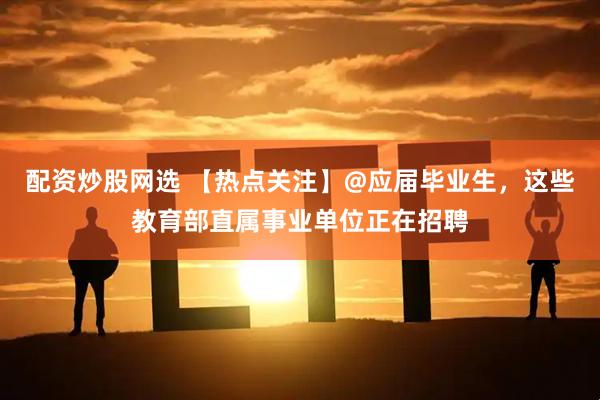 配资炒股网选 【热点关注】@应届毕业生，这些教育部直属事业单位正在招聘