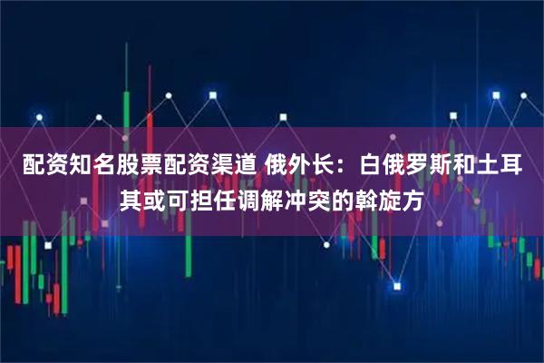 配资知名股票配资渠道 俄外长：白俄罗斯和土耳其或可担任调解冲突的斡旋方