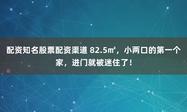 配资知名股票配资渠道 82.5㎡，小两口的第一个家，进门就被迷住了！