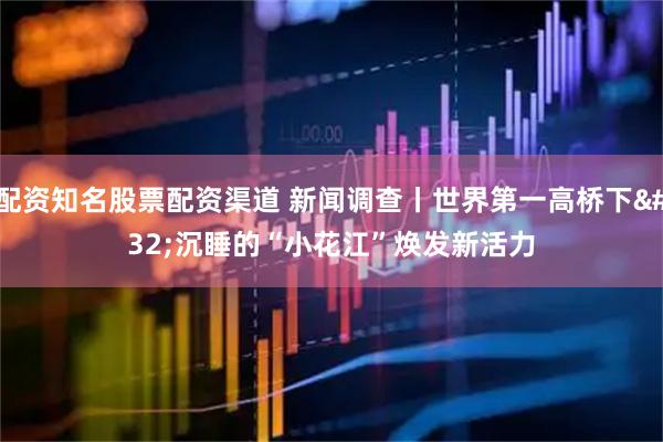配资知名股票配资渠道 新闻调查丨世界第一高桥下 沉睡的“小花江”焕发新活力