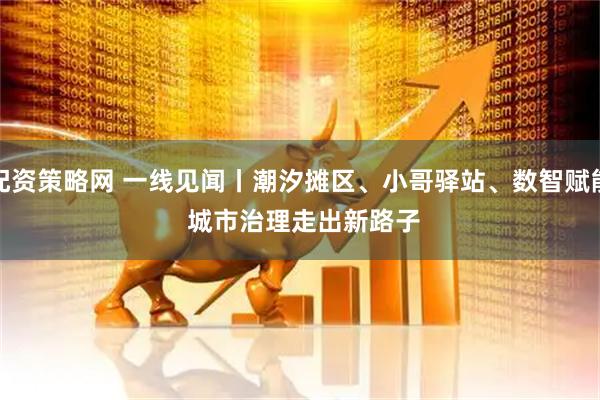 配资策略网 一线见闻丨潮汐摊区、小哥驿站、数智赋能 城市治理走出新路子
