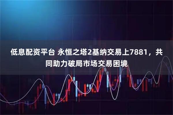 低息配资平台 永恒之塔2基纳交易上7881，共同助力破局市场交易困境