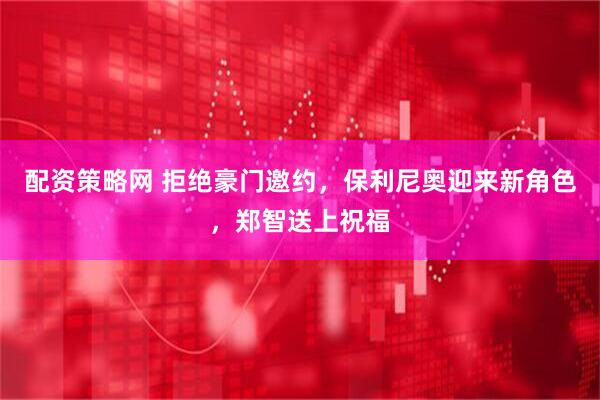 配资策略网 拒绝豪门邀约，保利尼奥迎来新角色，郑智送上祝福