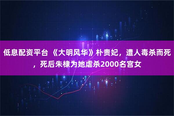 低息配资平台 《大明风华》朴贵妃，遭人毒杀而死，死后朱棣为她虐杀2000名宫女