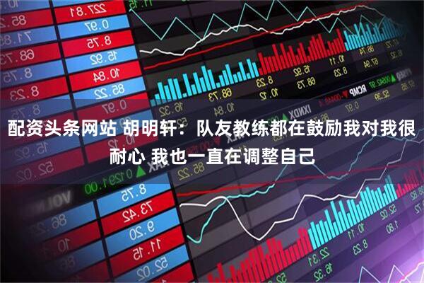 配资头条网站 胡明轩：队友教练都在鼓励我对我很耐心 我也一直在调整自己