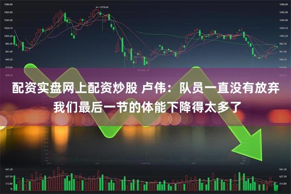 配资实盘网上配资炒股 卢伟：队员一直没有放弃 我们最后一节的体能下降得太多了