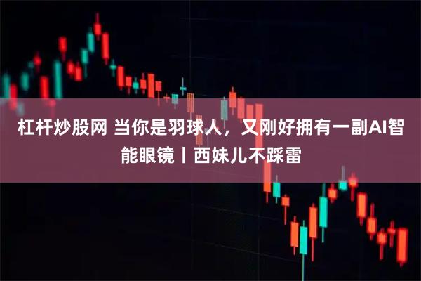 杠杆炒股网 当你是羽球人，又刚好拥有一副AI智能眼镜丨西妹儿不踩雷