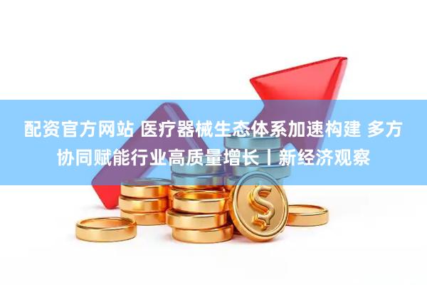 配资官方网站 医疗器械生态体系加速构建 多方协同赋能行业高质量增长丨新经济观察