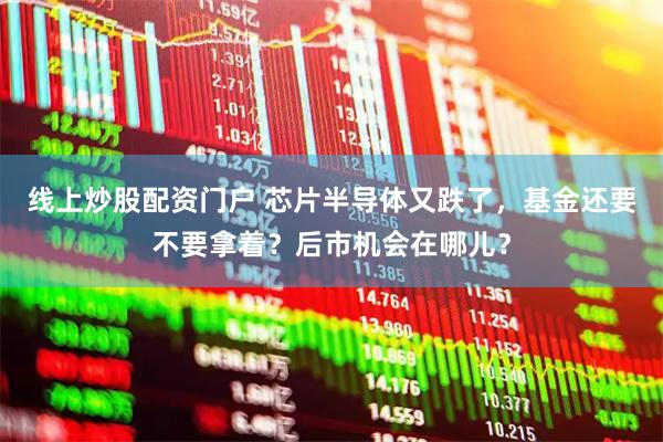线上炒股配资门户 芯片半导体又跌了，基金还要不要拿着？后市机会在哪儿？