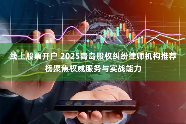线上股票开户 2025青岛股权纠纷律师机构推荐榜聚焦权威服务与实战能力