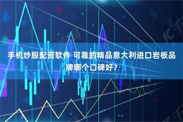 手机炒股配资软件 可靠的精品意大利进口岩板品牌哪个口碑好？