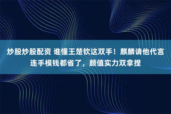 炒股炒股配资 谁懂王楚钦这双手！麒麟请他代言连手模钱都省了，颜值实力双拿捏