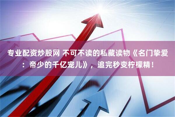 专业配资炒股网 不可不读的私藏读物《名门挚爱：帝少的千亿宠儿》，追完秒变柠檬精！