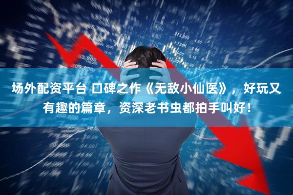 场外配资平台 口碑之作《无敌小仙医》，好玩又有趣的篇章，资深老书虫都拍手叫好！