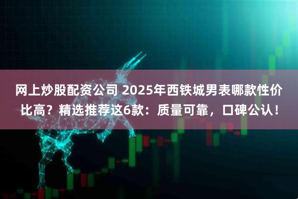 网上炒股配资公司 2025年西铁城男表哪款性价比高？精选推荐这6款：质量可靠，口碑公认！