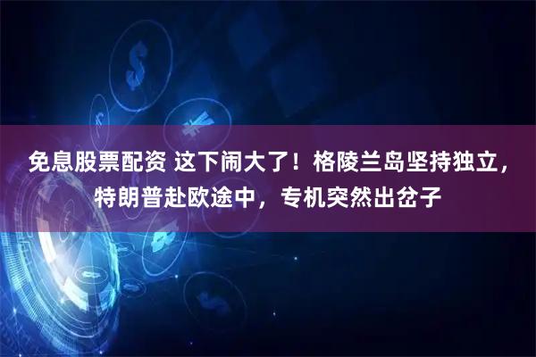 免息股票配资 这下闹大了！格陵兰岛坚持独立，特朗普赴欧途中，专机突然出岔子