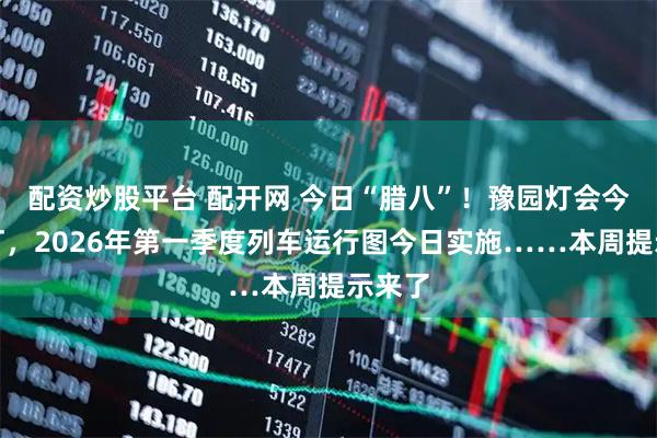 配资炒股平台 配开网 今日“腊八”！豫园灯会今晚亮灯，2026年第一季度列车运行图今日实施……本周提示来了