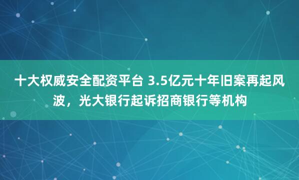 十大权威安全配资平台 3.5亿元十年旧案再起风波，光大银行起诉招商银行等机构