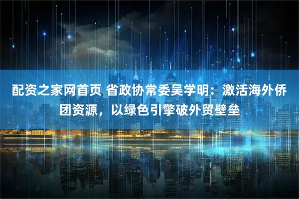 配资之家网首页 省政协常委吴学明：激活海外侨团资源，以绿色引擎破外贸壁垒
