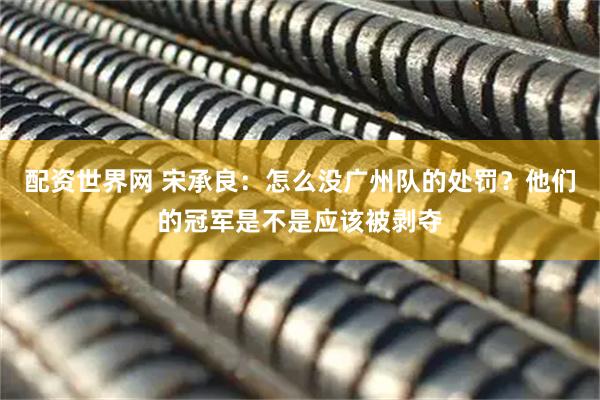 配资世界网 宋承良：怎么没广州队的处罚？他们的冠军是不是应该被剥夺