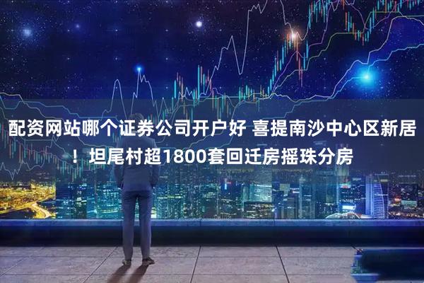 配资网站哪个证券公司开户好 喜提南沙中心区新居！坦尾村超1800套回迁房摇珠分房