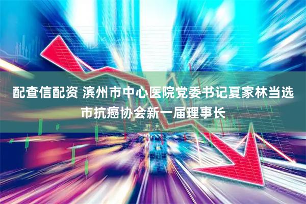 配查信配资 滨州市中心医院党委书记夏家林当选市抗癌协会新一届理事长