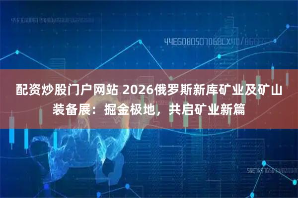 配资炒股门户网站 2026俄罗斯新库矿业及矿山装备展：掘金极地，共启矿业新篇