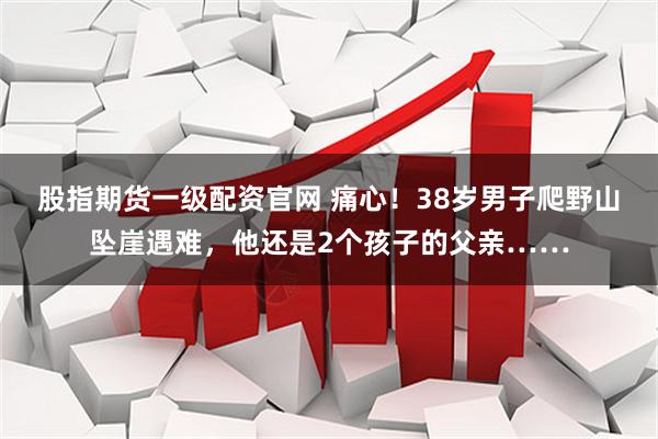 股指期货一级配资官网 痛心！38岁男子爬野山坠崖遇难，他还是2个孩子的父亲……