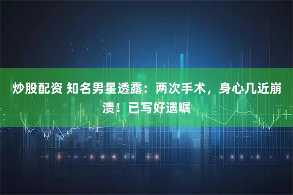 炒股配资 知名男星透露：两次手术，身心几近崩溃！已写好遗嘱