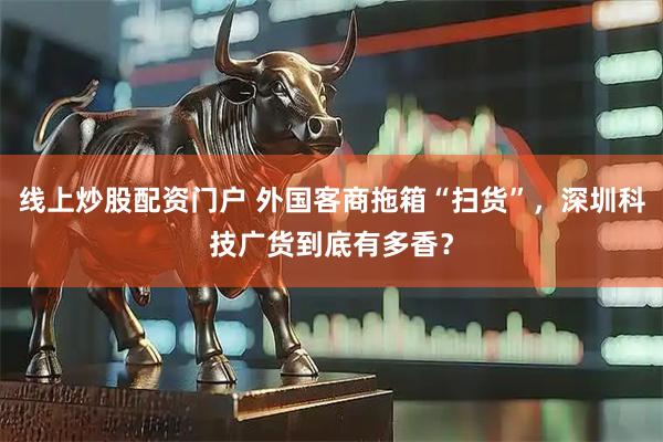 线上炒股配资门户 外国客商拖箱“扫货”，深圳科技广货到底有多香？