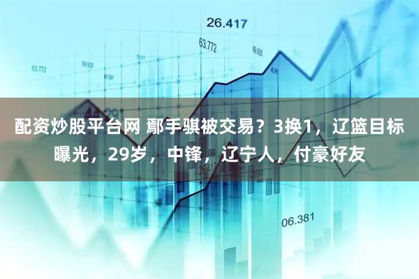 配资炒股平台网 鄢手骐被交易？3换1，辽篮目标曝光，29岁，中锋，辽宁人，付豪好友