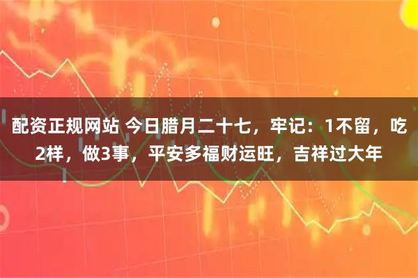 配资正规网站 今日腊月二十七，牢记：1不留，吃2样，做3事，平安多福财运旺，吉祥过大年