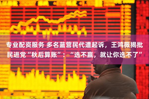专业配资服务 多名蓝营民代遭起诉,王鸿薇揭批民进党“秋后算账”:“选不赢,就让你选不了”