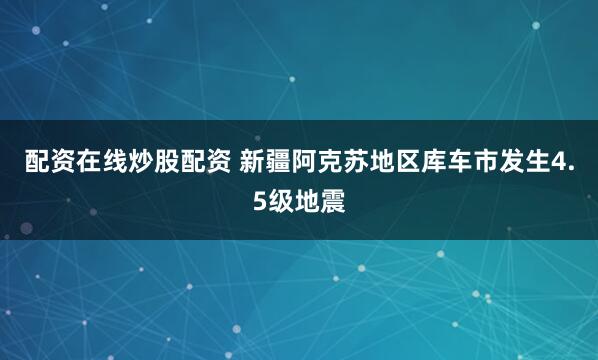 配资在线炒股配资 新疆阿克苏地区库车市发生4.5级地震
