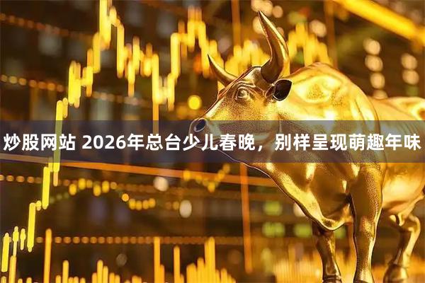 炒股网站 2026年总台少儿春晚，别样呈现萌趣年味