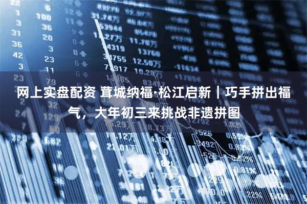 网上实盘配资 茸城纳福·松江启新｜巧手拼出福气，大年初三来挑战非遗拼图