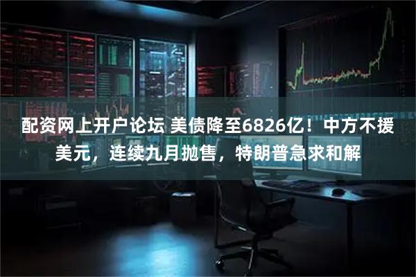 配资网上开户论坛 美债降至6826亿！中方不援美元，连续九月抛售，特朗普急求和解