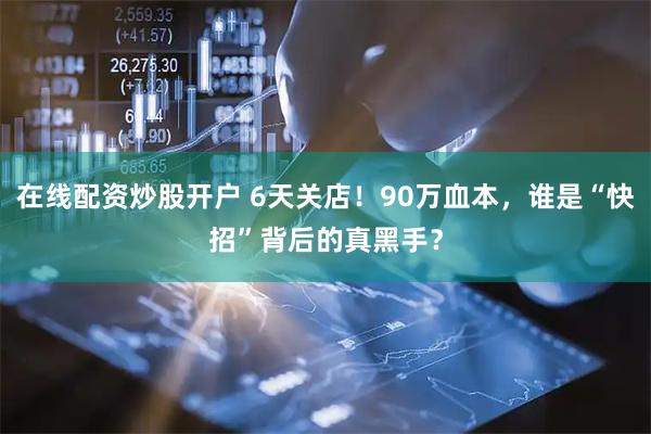 在线配资炒股开户 6天关店！90万血本，谁是“快招”背后的真黑手？